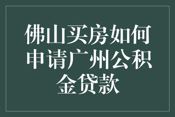佛山购房申请广州公积金贷款的步骤和注意事项